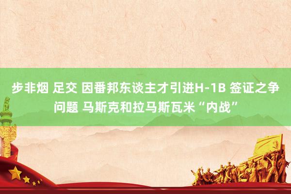 步非烟 足交 因番邦东谈主才引进H-1B 签证之争问题 马斯克和拉马斯瓦米“内战”