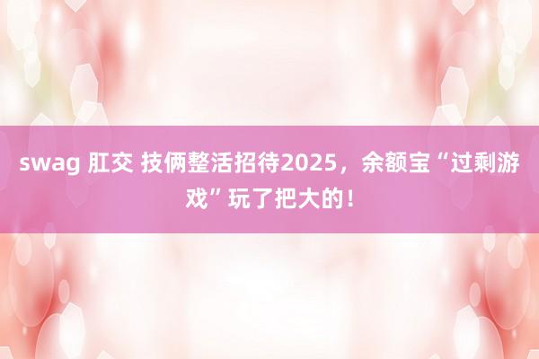 swag 肛交 技俩整活招待2025，余额宝“过剩游戏”玩了把大的！