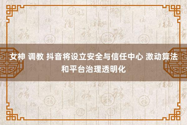 女神 调教 抖音将设立安全与信任中心 激动算法和平台治理透明化