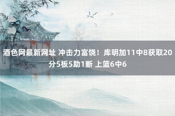 酒色网最新网址 冲击力富饶！库明加11中8获取20分5板5助1断 上篮6中6