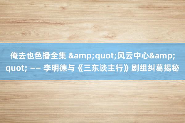 俺去也色播全集 &quot;风云中心&quot; —— 李明德与《三东谈主行》剧组纠葛揭秘