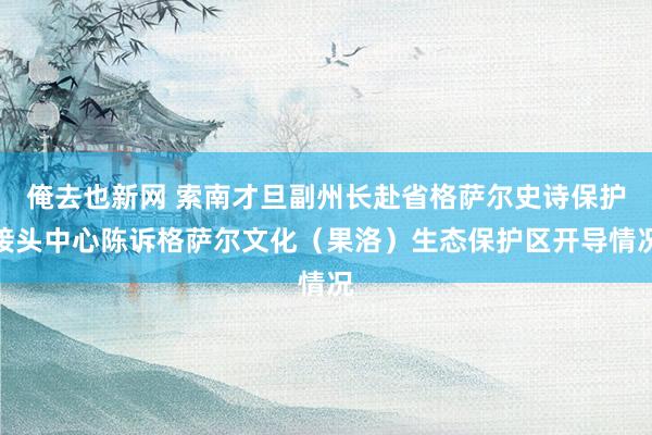 俺去也新网 索南才旦副州长赴省格萨尔史诗保护接头中心陈诉格萨尔文化（果洛）生态保护区开导情况