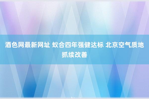 酒色网最新网址 蚁合四年强健达标 北京空气质地抓续改善