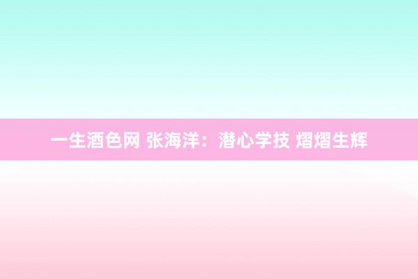 一生酒色网 张海洋：潜心学技 熠熠生辉