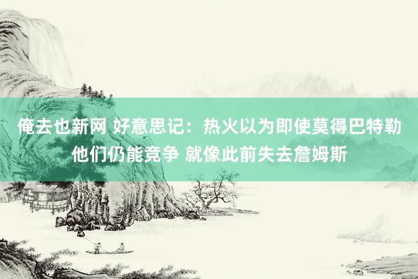 俺去也新网 好意思记：热火以为即使莫得巴特勒他们仍能竞争 就像此前失去詹姆斯