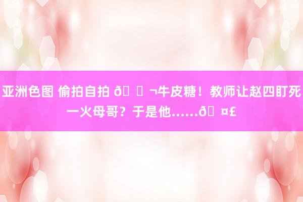亚洲色图 偷拍自拍 🍬牛皮糖！教师让赵四盯死一火母哥？于是他......🤣