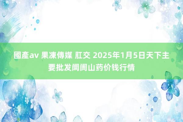 國產av 果凍傳媒 肛交 2025年1月5日天下主要批发阛阓山药价钱行情