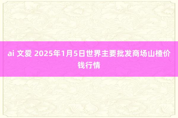 ai 文爱 2025年1月5日世界主要批发商场山楂价钱行情