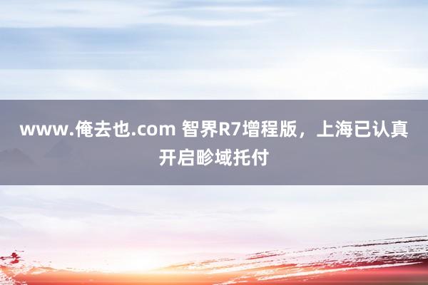 www.俺去也.com 智界R7增程版，上海已认真开启畛域托付
