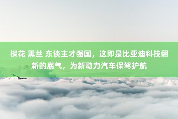 探花 黑丝 东谈主才强国，这即是比亚迪科技翻新的底气，为新动力汽车保驾护航