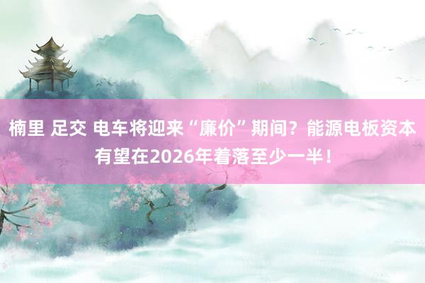 楠里 足交 电车将迎来“廉价”期间？能源电板资本有望在2026年着落至少一半！