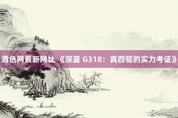酒色网最新网址 《深蓝 G318：真四驱的实力考证》