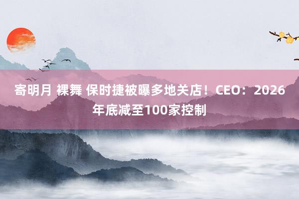 寄明月 裸舞 保时捷被曝多地关店！CEO：2026年底减至100家控制