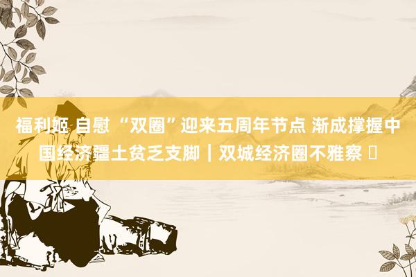福利姬 自慰 “双圈”迎来五周年节点 渐成撑握中国经济疆土贫乏支脚｜双城经济圈不雅察 ㊶