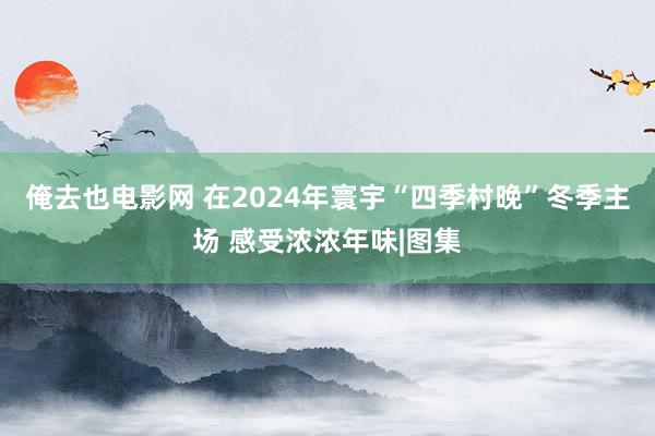 俺去也电影网 在2024年寰宇“四季村晚”冬季主场 感受浓浓年味|图集