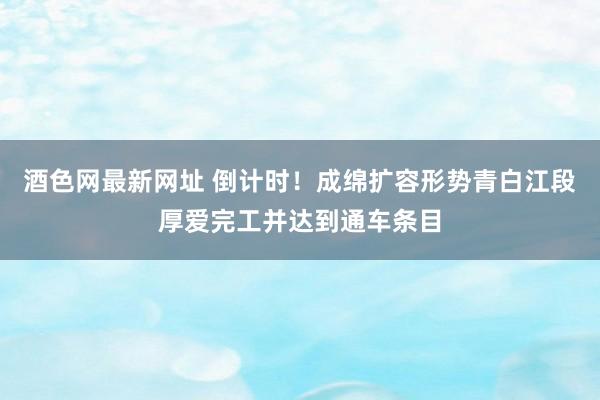 酒色网最新网址 倒计时！成绵扩容形势青白江段厚爱完工并达到通车条目