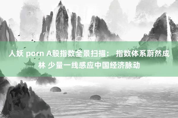 人妖 porn A股指数全景扫描： 指数体系蔚然成林 少量一线感应中国经济脉动