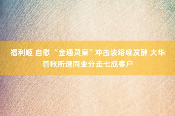 福利姬 自慰 “金通灵案”冲击波络续发酵 大华管帐所遭同业分走七成客户