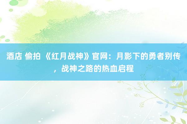 酒店 偷拍 《红月战神》官网：月影下的勇者别传，战神之路的热血启程
