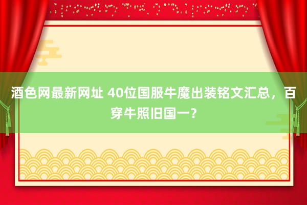酒色网最新网址 40位国服牛魔出装铭文汇总，百穿牛照旧国一？