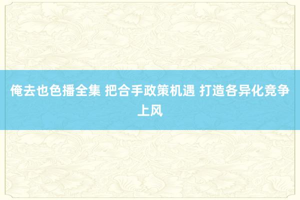 俺去也色播全集 把合手政策机遇 打造各异化竞争上风
