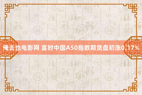 俺去也电影网 富时中国A50指数期货盘初涨0.17%