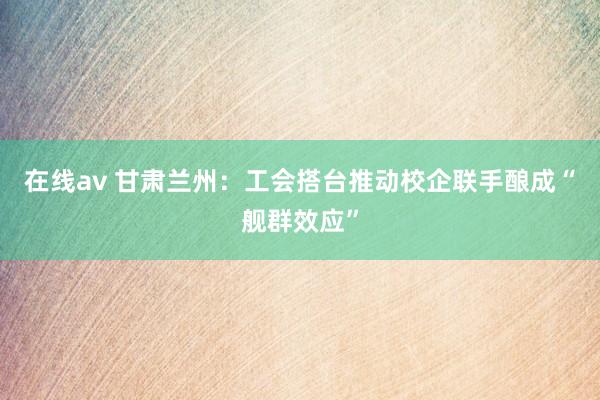 在线av 甘肃兰州：工会搭台推动校企联手酿成“舰群效应”