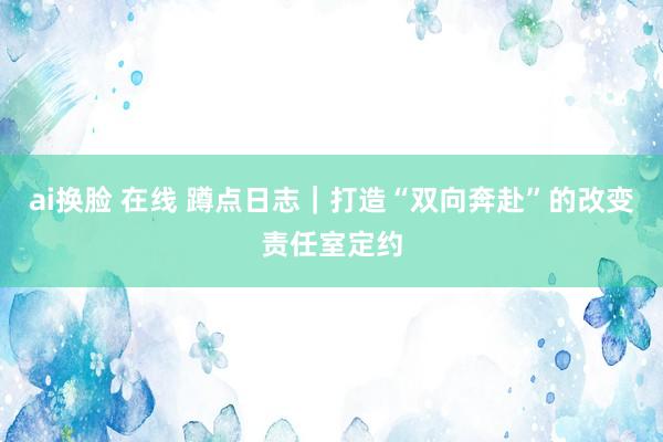 ai换脸 在线 蹲点日志｜打造“双向奔赴”的改变责任室定约
