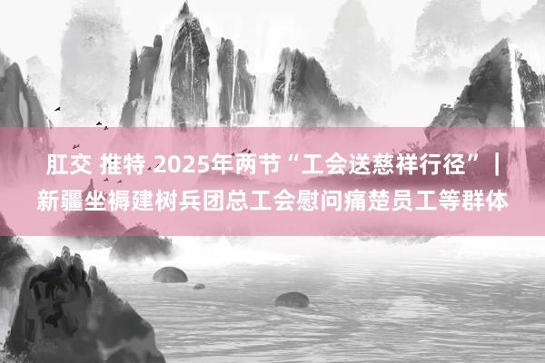 肛交 推特 2025年两节“工会送慈祥行径”｜新疆坐褥建树兵团总工会慰问痛楚员工等群体