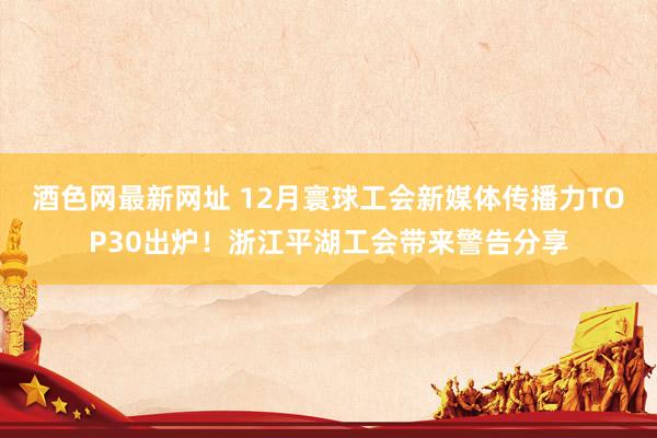 酒色网最新网址 12月寰球工会新媒体传播力TOP30出炉！浙江平湖工会带来警告分享