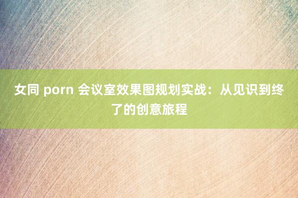 女同 porn 会议室效果图规划实战：从见识到终了的创意旅程