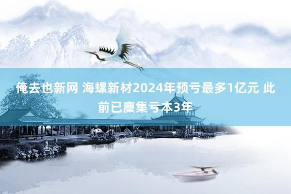 俺去也新网 海螺新材2024年预亏最多1亿元 此前已麇集亏本3年