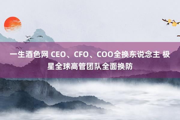 一生酒色网 CEO、CFO、COO全换东说念主 极星全球高管团队全面换防