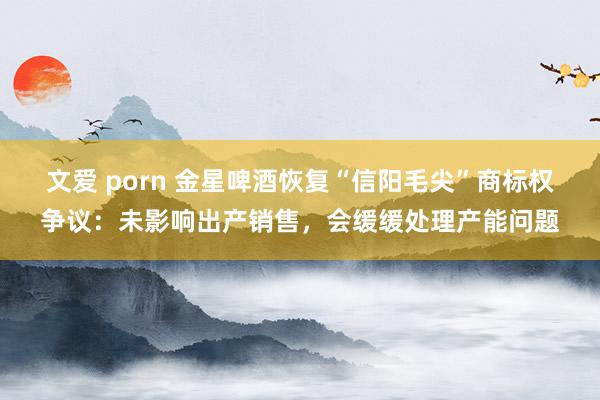 文爱 porn 金星啤酒恢复“信阳毛尖”商标权争议：未影响出产销售，会缓缓处理产能问题