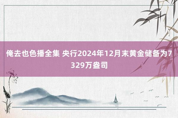 俺去也色播全集 央行2024年12月末黄金储备为7329万盎司