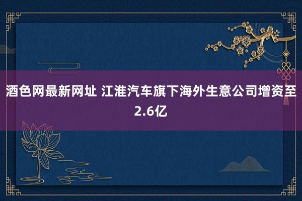 酒色网最新网址 江淮汽车旗下海外生意公司增资至2.6亿