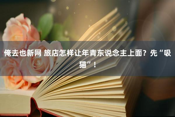 俺去也新网 旅店怎样让年青东说念主上面？先“吸猫”！