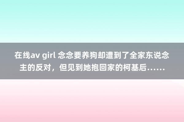 在线av girl 念念要养狗却遭到了全家东说念主的反对，但见到她抱回家的柯基后……