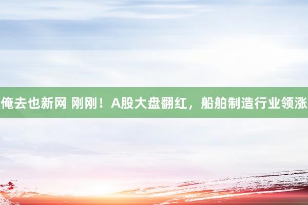 俺去也新网 刚刚！A股大盘翻红，船舶制造行业领涨
