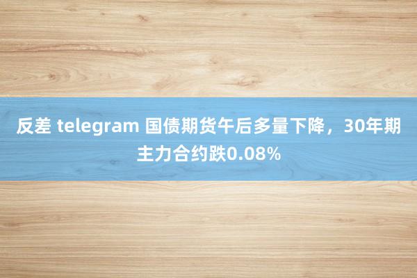 反差 telegram 国债期货午后多量下降，30年期主力合约跌0.08%