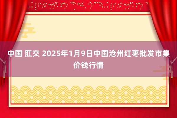中国 肛交 2025年1月9日中国沧州红枣批发市集价钱行情