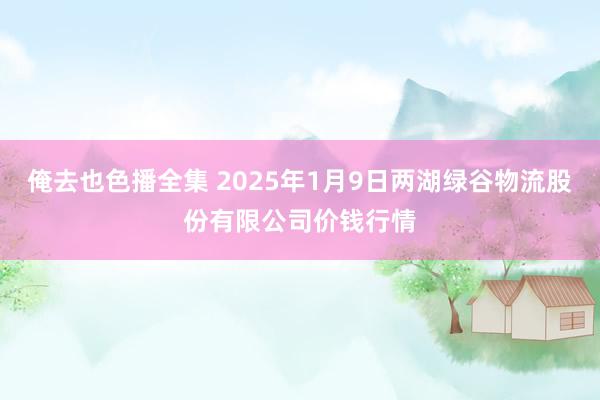 俺去也色播全集 2025年1月9日两湖绿谷物流股份有限公司价钱行情
