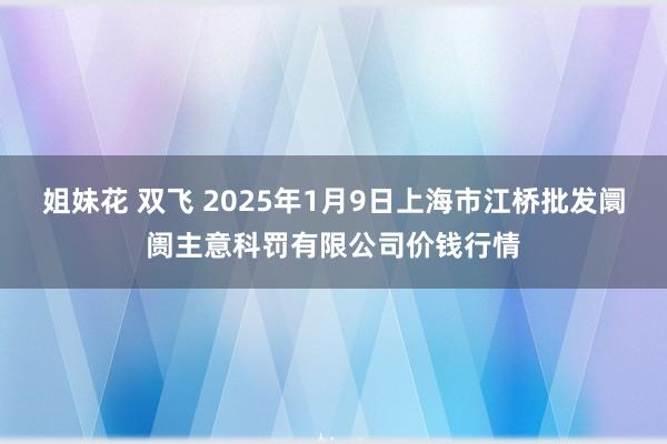 姐妹花 双飞 2025年1月9日上海市江桥批发阛阓主意科罚有限公司价钱行情