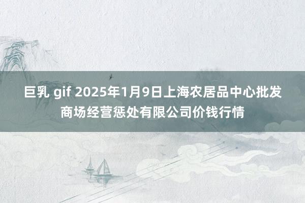 巨乳 gif 2025年1月9日上海农居品中心批发商场经营惩处有限公司价钱行情