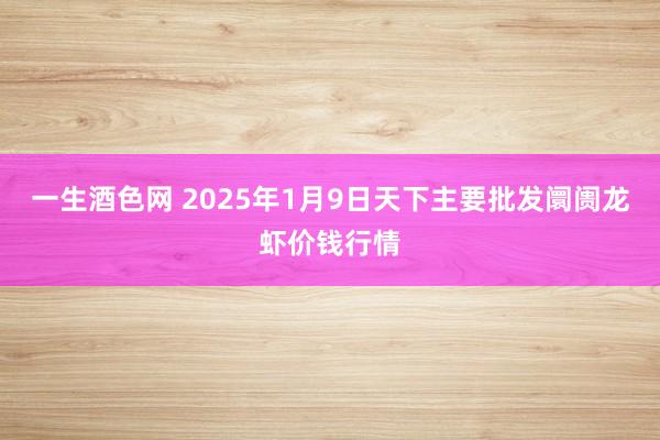 一生酒色网 2025年1月9日天下主要批发阛阓龙虾价钱行情