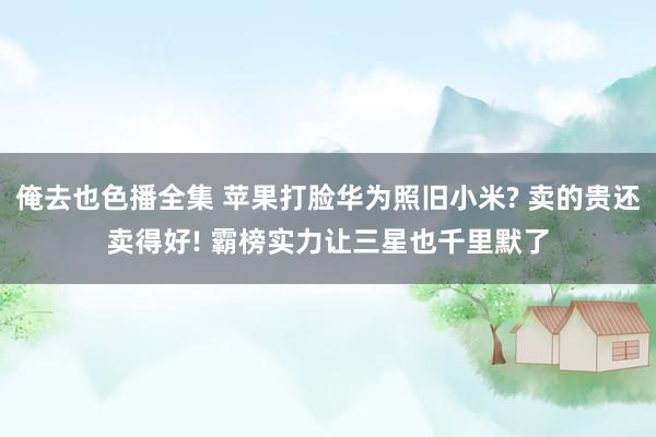 俺去也色播全集 苹果打脸华为照旧小米? 卖的贵还卖得好! 霸榜实力让三星也千里默了
