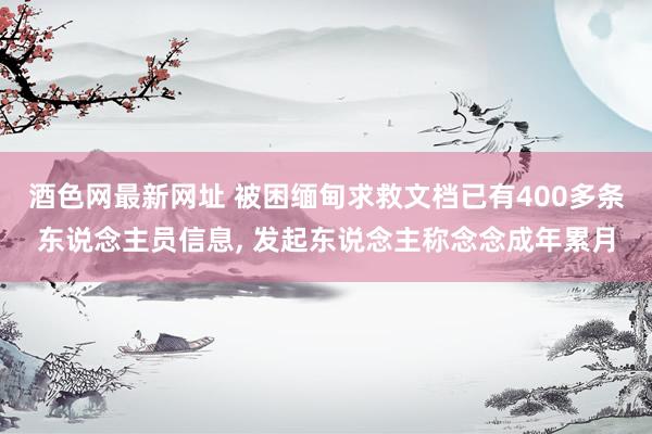 酒色网最新网址 被困缅甸求救文档已有400多条东说念主员信息， 发起东说念主称念念成年累月