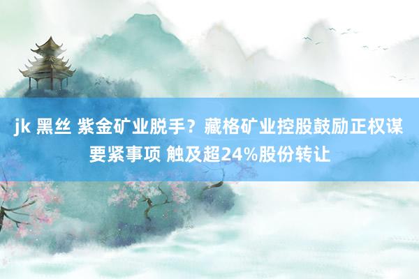 jk 黑丝 紫金矿业脱手？藏格矿业控股鼓励正权谋要紧事项 触及超24%股份转让