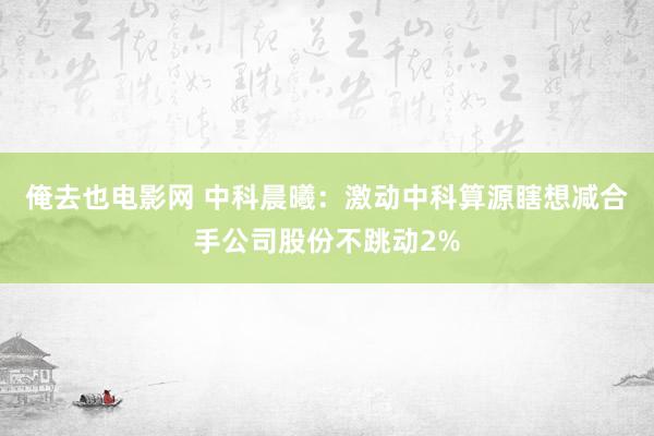 俺去也电影网 中科晨曦：激动中科算源瞎想减合手公司股份不跳动2%