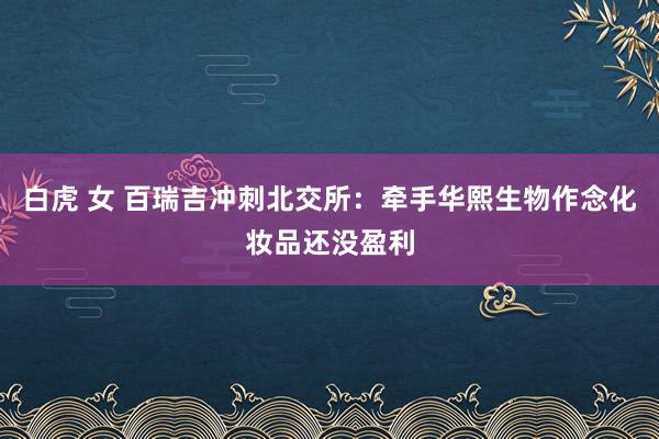 白虎 女 百瑞吉冲刺北交所：牵手华熙生物作念化妆品还没盈利